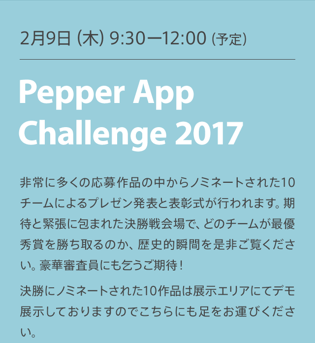 Pepper APP Challenge 2月8日（水）9:30 非常に多くの応募作品の中からノミネートされた10チームによるプレゼン発表と表彰式が行われます。期待と緊張に包まれた決勝戦会場で、どのチームが最優秀賞を勝ち取るのか、歴史的瞬間を是非ご覧ください。豪華審査員にも乞うご期待！決勝にノミネートされた10作品は展示エリアにてデモ展示しておりますのでこちらにも足をお運びください。