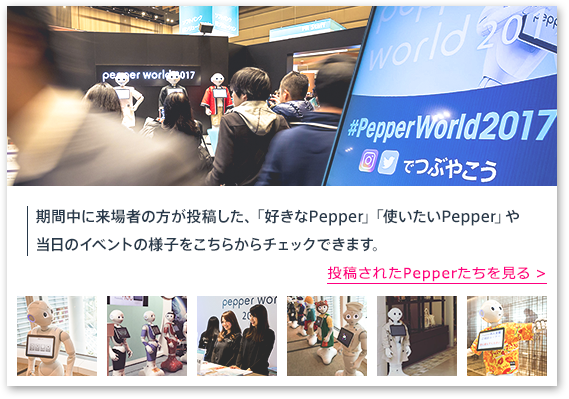 【お申込み総数8,000以上満員御礼 ご好評につき申込受付終了】期間中に来場者の方が投稿した、「好きなPepper」「使いたいPepper」や当日のイベントの様子をこちらからチェックできます。投稿されたPepperたちを見る >