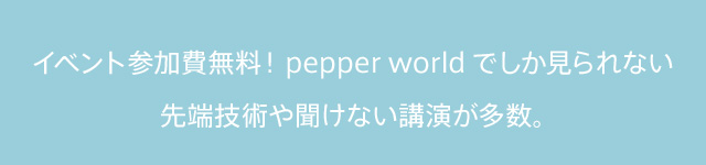 イベント参加無料！pepper worldでしか見られない先端技術や聞けない講演が多数。