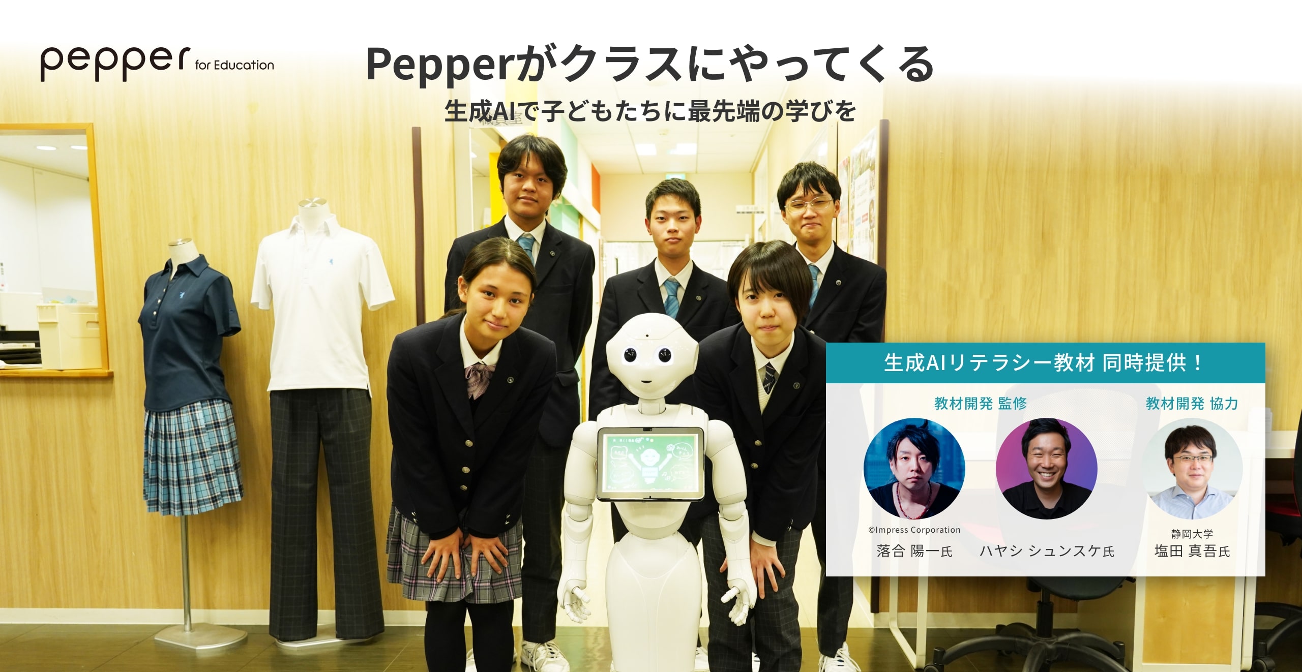 Pepper for Education Pepperがクラスにやってくる 生成AIで子どもたちに最先端の学びを 生成AI専用教材 同時提供 教材開発監修 ハヤシ シュンスケ 氏 落合 陽一 氏 教材開発協力 静岡大学 塩田 真吾 氏