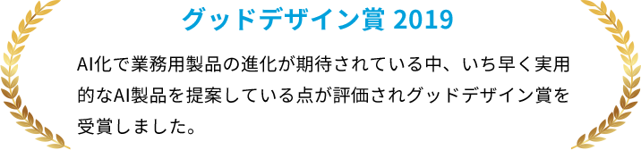 グッドデザイン賞 2019 AI化で業務用製品の進化が期待されている中、いち早く実用的なAI製品を提案している点が評価されグッドデザイン賞を受賞しました。
イノベーション・アワード部門賞を受賞しました。