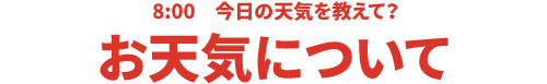 8:00 今日の天気を教えて？お天気について