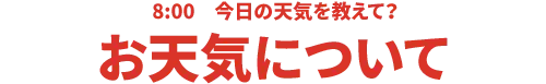 8:00 今日の天気を教えて？お天気について