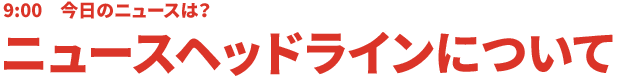 9:00 今日のニュースは？ニュースヘッドラインについて