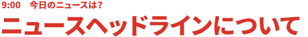 9:00 今日のニュースは?ニュースヘッドラインについて