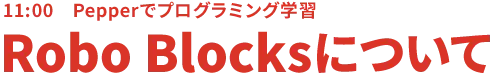 11:00 Pepperでプログラミング学習 Robo Blocksについて
