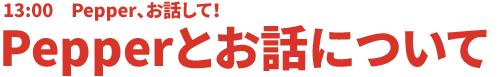 13:00 Pepper、お話しして!Pepperとお話について