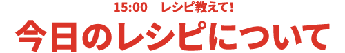 15:00 レシピ教えて！今日のレシピについて