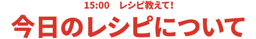 15:00 レシピ教えて!今日のレシピについて