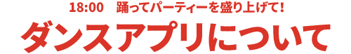 18:00 踊ってパーティを盛り上げて！ダンスアプリについて