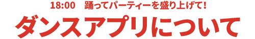 18:00 踊ってパーティを盛り上げて！ダンスアプリについて