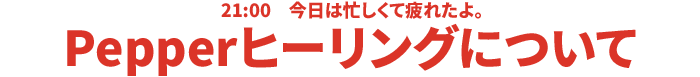21:00 今日は忙しくて疲れたよ。Pepper ヒーリングについて