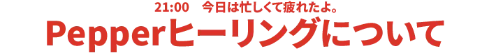 21:00 今日は忙しくて疲れたよ。Pepper ヒーリングについて